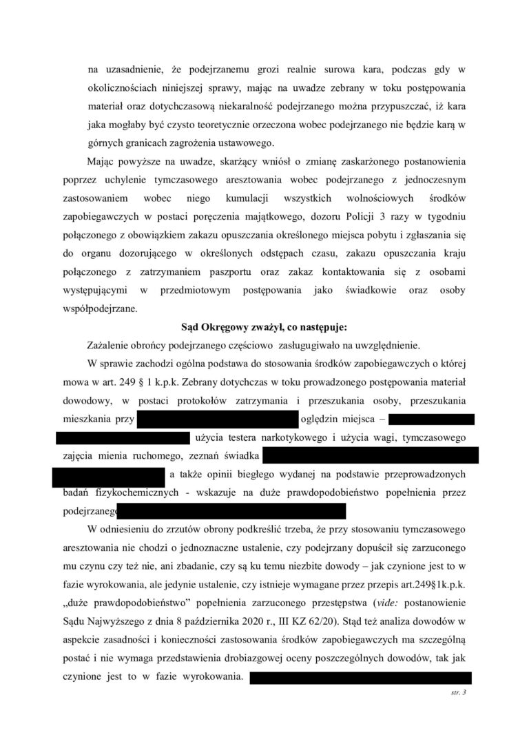Case study nr 3 Sąd Okręgowy na skutek zażalenia obrońcy zmienił decyzję o zastosowaniu tymczasowego aresztowania W jednej z prowadzonych przez nas spraw wobec klienta zastosowano tymczasowe aresztowanie. Obrona nie zgodziła się z decyzją o pozbawieniu klienta wolności i złożyła zażalenie, kwestionując konieczność stosowania najsurowszego ze środków zapobiegawczych. Sprawa trafiła do Sądu Okręgowego, który ponownie przeanalizował zasadność zastosowania tymczasowego aresztowania. Zażalenie obrońcy okazało się skuteczne. Sąd Okręgowy zmienił wcześniejszą decyzję o zastosowaniu tymczasowego aresztowania, dzięki czemu klient nie musiał pozostawać w izolacji. To ważny przykład pokazujący, że nawet jeżeli Sąd pierwszej instancji zdecyduje o zastosowaniu tymczasowego aresztowania, decyzja ta nie jest ostateczna i może zostać skutecznie zakwestionowana przez obrońcę. Dlaczego zażalenie na zastosowanie tymczasowego aresztowania ma znaczenie Pierwsza decyzja o zastosowaniu tymczasowego aresztowania zapada często na bardzo wczesnym etapie postępowania, kiedy materiał dowodowy dopiero jest gromadzony, a organy ścigania przedstawiają argumenty przemawiające za izolacją podejrzanego. Nie oznacza to jednak, że każda decyzja o zastosowaniu aresztu jest prawidłowa. Zadaniem obrońcy jest przeanalizowanie zarówno przesłanek ogólnych stosowania środków zapobiegawczych, jak i konkretnych powodów, dla których w danej sprawie zdecydowano się na najbardziej dolegliwy środek w postaci pozbawienia człowieka wolności. W omawianej sprawie obrona zakwestionowała właśnie konieczność zastosowania tymczasowego aresztowania. Sąd Okręgowy ponownie ocenił argumenty przemawiające za aresztem Wniesienie zażalenia spowodowało, że decyzja o zastosowaniu tymczasowego aresztowania została poddana kontroli Sądu Okręgowego. Ma to zasadnicze znaczenie. Sąd odwoławczy nie powinien ograniczać się jedynie do formalnego sprawdzenia wcześniejszego postanowienia. Powinien ocenić, czy w konkretnej sprawie rzeczywiście istnieją przesłanki uzasadniające pozbawienie podejrzanego wolności oraz czy tak daleko idąca ingerencja jest konieczna dla zabezpieczenia prawidłowego toku postępowania. W tej sprawie kontrola odwoławcza zakończyła się korzystnie dla klienta. Sąd Okręgowy uwzględnił argumenty podniesione w zażaleniu i zmienił decyzję o zastosowaniu tymczasowego aresztowania. Tymczasowe aresztowanie powinno być środkiem ostatecznym Tymczasowe aresztowanie jest najbardziej dolegliwym środkiem zapobiegawczym przewidzianym w postępowaniu karnym. Dlatego przy jego stosowaniu należy zawsze odpowiedzieć na pytanie, czy prawidłowego toku postępowania nie można zabezpieczyć w sposób mniej ingerujący w wolność podejrzanego. Samo istnienie postępowania karnego czy nawet poważnego zarzutu nie powinno automatycznie oznaczać konieczności umieszczenia podejrzanego w areszcie. Właśnie możliwość zastosowania środków wolnościowych jest jednym z zagadnień, które obrońca powinien podnosić, kwestionując decyzję o zastosowaniu tymczasowego aresztowania. Skuteczne zażalenie obrońcy pozwoliło zmienić decyzję Sądu Ten przypadek jest szczególnie istotny, ponieważ korzystne rozstrzygnięcie nie nastąpiło samoistnie. Najpierw zapadła decyzja o zastosowaniu tymczasowego aresztowania. Dopiero obrońca zakwestionował ją poprzez wniesienie zażalenia, wskazując argumenty przemawiające przeciwko dalszej izolacji klienta. W wyniku tego działania sprawę rozpoznał Sąd Okręgowy i zmienił wcześniejsze rozstrzygnięcie. Schemat tej sprawy był więc bardzo konkretny zastosowanie tymczasowego aresztowania → zażalenie obrońcy → kontrola decyzji przez Sąd Okręgowy → zmiana postanowienia → klient nie pozostaje w areszcie. Co pokazuje ta sprawa Przede wszystkim, że postanowienie o zastosowaniu tymczasowego aresztowania nie oznacza, że sytuacja jest przesądzona. Obrońca może zaskarżyć taką decyzję i domagać się jej ponownej oceny przez Sąd wyższej instancji. W tej sprawie właśnie aktywne działanie obrony doprowadziło do korzystnego rezultatu. Sąd Okręgowy, rozpoznając zażalenie obrońcy, zmienił wcześniejszą decyzję o zastosowaniu tymczasowego aresztowania. Efekt sprawy Sąd stosuje tymczasowe aresztowanie → obrońca nie zgadza się z decyzją i wnosi zażalenie → Sąd Okręgowy rozpoznaje argumentację obrony → zmienia decyzję o zastosowaniu aresztu → klient odzyskuje wolność.