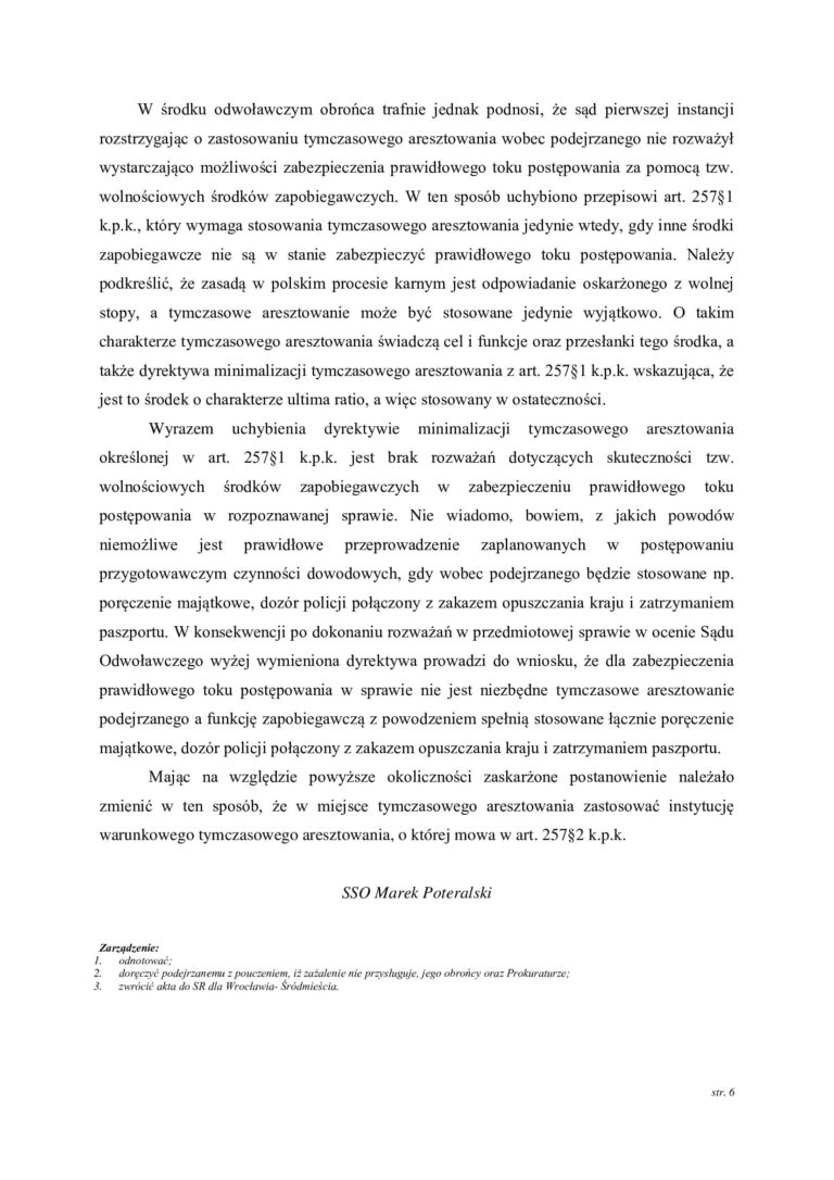Case study nr 3 Sąd Okręgowy na skutek zażalenia obrońcy zmienił decyzję o zastosowaniu tymczasowego aresztowania W jednej z prowadzonych przez nas spraw wobec klienta zastosowano tymczasowe aresztowanie. Obrona nie zgodziła się z decyzją o pozbawieniu klienta wolności i złożyła zażalenie, kwestionując konieczność stosowania najsurowszego ze środków zapobiegawczych. Sprawa trafiła do Sądu Okręgowego, który ponownie przeanalizował zasadność zastosowania tymczasowego aresztowania. Zażalenie obrońcy okazało się skuteczne. Sąd Okręgowy zmienił wcześniejszą decyzję o zastosowaniu tymczasowego aresztowania, dzięki czemu klient nie musiał pozostawać w izolacji. To ważny przykład pokazujący, że nawet jeżeli Sąd pierwszej instancji zdecyduje o zastosowaniu tymczasowego aresztowania, decyzja ta nie jest ostateczna i może zostać skutecznie zakwestionowana przez obrońcę. Dlaczego zażalenie na zastosowanie tymczasowego aresztowania ma znaczenie Pierwsza decyzja o zastosowaniu tymczasowego aresztowania zapada często na bardzo wczesnym etapie postępowania, kiedy materiał dowodowy dopiero jest gromadzony, a organy ścigania przedstawiają argumenty przemawiające za izolacją podejrzanego. Nie oznacza to jednak, że każda decyzja o zastosowaniu aresztu jest prawidłowa. Zadaniem obrońcy jest przeanalizowanie zarówno przesłanek ogólnych stosowania środków zapobiegawczych, jak i konkretnych powodów, dla których w danej sprawie zdecydowano się na najbardziej dolegliwy środek w postaci pozbawienia człowieka wolności. W omawianej sprawie obrona zakwestionowała właśnie konieczność zastosowania tymczasowego aresztowania. Sąd Okręgowy ponownie ocenił argumenty przemawiające za aresztem Wniesienie zażalenia spowodowało, że decyzja o zastosowaniu tymczasowego aresztowania została poddana kontroli Sądu Okręgowego. Ma to zasadnicze znaczenie. Sąd odwoławczy nie powinien ograniczać się jedynie do formalnego sprawdzenia wcześniejszego postanowienia. Powinien ocenić, czy w konkretnej sprawie rzeczywiście istnieją przesłanki uzasadniające pozbawienie podejrzanego wolności oraz czy tak daleko idąca ingerencja jest konieczna dla zabezpieczenia prawidłowego toku postępowania. W tej sprawie kontrola odwoławcza zakończyła się korzystnie dla klienta. Sąd Okręgowy uwzględnił argumenty podniesione w zażaleniu i zmienił decyzję o zastosowaniu tymczasowego aresztowania. Tymczasowe aresztowanie powinno być środkiem ostatecznym Tymczasowe aresztowanie jest najbardziej dolegliwym środkiem zapobiegawczym przewidzianym w postępowaniu karnym. Dlatego przy jego stosowaniu należy zawsze odpowiedzieć na pytanie, czy prawidłowego toku postępowania nie można zabezpieczyć w sposób mniej ingerujący w wolność podejrzanego. Samo istnienie postępowania karnego czy nawet poważnego zarzutu nie powinno automatycznie oznaczać konieczności umieszczenia podejrzanego w areszcie. Właśnie możliwość zastosowania środków wolnościowych jest jednym z zagadnień, które obrońca powinien podnosić, kwestionując decyzję o zastosowaniu tymczasowego aresztowania. Skuteczne zażalenie obrońcy pozwoliło zmienić decyzję Sądu Ten przypadek jest szczególnie istotny, ponieważ korzystne rozstrzygnięcie nie nastąpiło samoistnie. Najpierw zapadła decyzja o zastosowaniu tymczasowego aresztowania. Dopiero obrońca zakwestionował ją poprzez wniesienie zażalenia, wskazując argumenty przemawiające przeciwko dalszej izolacji klienta. W wyniku tego działania sprawę rozpoznał Sąd Okręgowy i zmienił wcześniejsze rozstrzygnięcie. Schemat tej sprawy był więc bardzo konkretny zastosowanie tymczasowego aresztowania → zażalenie obrońcy → kontrola decyzji przez Sąd Okręgowy → zmiana postanowienia → klient nie pozostaje w areszcie. Co pokazuje ta sprawa Przede wszystkim, że postanowienie o zastosowaniu tymczasowego aresztowania nie oznacza, że sytuacja jest przesądzona. Obrońca może zaskarżyć taką decyzję i domagać się jej ponownej oceny przez Sąd wyższej instancji. W tej sprawie właśnie aktywne działanie obrony doprowadziło do korzystnego rezultatu. Sąd Okręgowy, rozpoznając zażalenie obrońcy, zmienił wcześniejszą decyzję o zastosowaniu tymczasowego aresztowania. Efekt sprawy Sąd stosuje tymczasowe aresztowanie → obrońca nie zgadza się z decyzją i wnosi zażalenie → Sąd Okręgowy rozpoznaje argumentację obrony → zmienia decyzję o zastosowaniu aresztu → klient odzyskuje wolność.